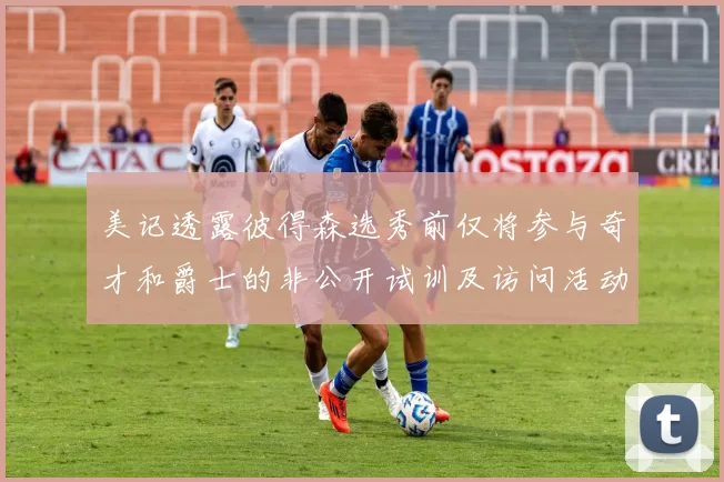 美记透露彼得森选秀前仅将参与奇才和爵士的非公开试训及访问活动