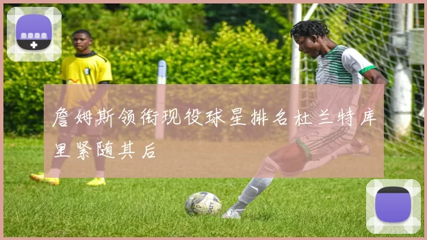 詹姆斯领衔现役球星排名杜兰特库里紧随其后