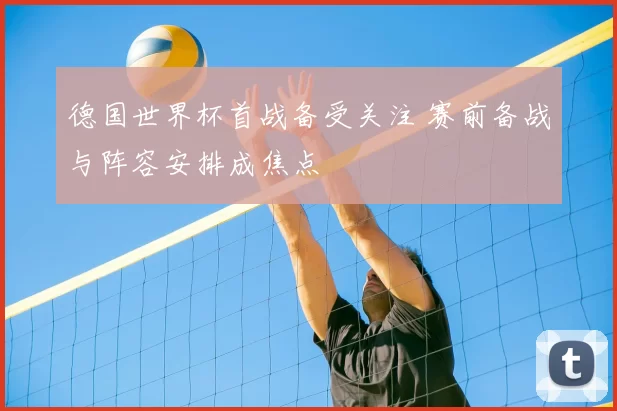 德国世界杯首战备受关注 赛前备战与阵容安排成焦点