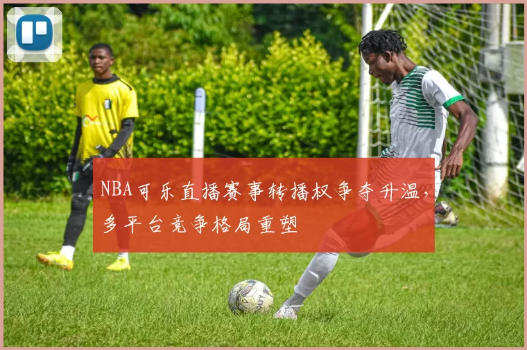NBA可乐直播赛事转播权争夺升温，多平台竞争格局重塑
