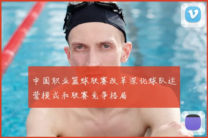 中国职业篮球联赛改革深化球队运营模式和联赛竞争格局