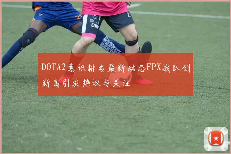 DOTA2意识排名最新动态FPX战队创新高引发热议与关注
