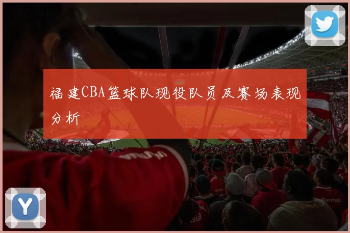 福建CBA篮球队现役队员及赛场表现分析