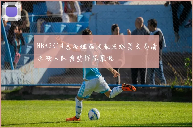 NBA2K14总经理面谈触发球员交易请求湖人队调整阵容策略