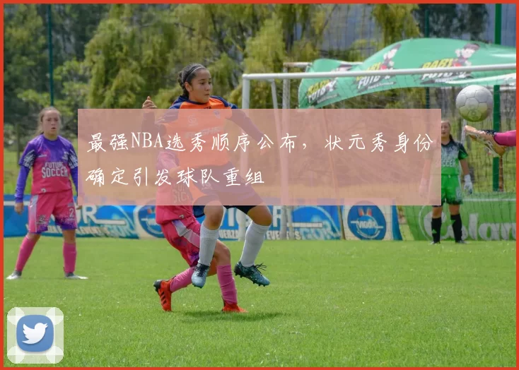 最强NBA选秀顺序公布,状元秀身份确定引发球队重组