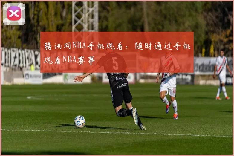 腾讯网NBA手机观看，随时通过手机观看NBA赛事